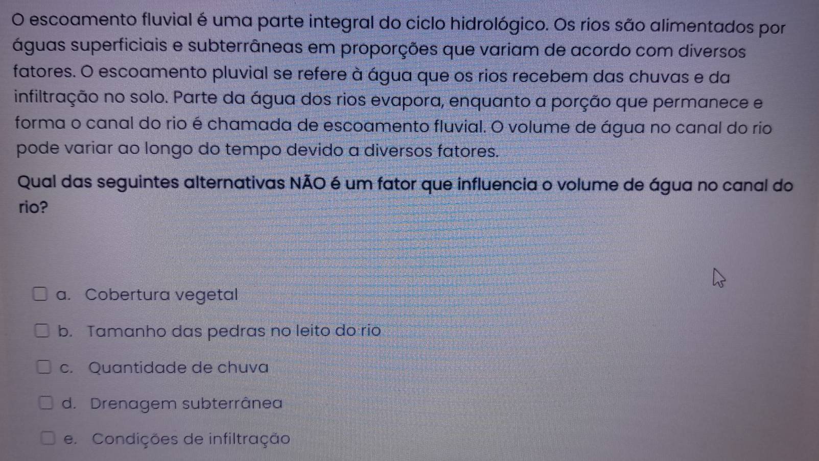 escoamento fluvial é uma parte integral do ciclo hidrológico. Os rios são alimentados por
águas superficiais e subterrâneas em proporções que variam de acordo com diversos
fatores. O escoamento pluvial se refere à água que os rios recebem das chuvas e da
infiltração no solo. Parte da água dos rios evapora, enquanto a porção que permanece e
forma o canal do rio é chamada de escoamento fluvial. O volume de água no canal do rio
pode variar ao longo do tempo devido a diversos fatores.
Qual das seguintes alternativas NÃO é um fator que influencia o volume de água no canal do
rio?
a. Cobertura vegetal
b. Tamanho das pedras no leito do rio
c. Quantidade de chuva
d. Drenagem subterrânea
e. Condições de infiltração