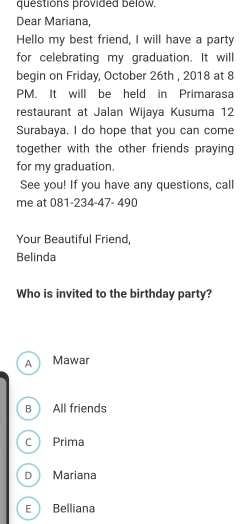 questions provided below.
Dear Mariana,
Hello my best friend, I will have a party
for celebrating my graduation. It will
begin on Friday, October 26th , 2018 at 8
PM. It will be held in Primarasa
restaurant at Jalan Wijaya Kusuma 12
Surabaya. I do hope that you can come
together with the other friends praying 
for my graduation.
See you! If you have any questions, call
me at 081-234-47- 490
Your Beautiful Friend,
Belinda
Who is invited to the birthday party?
A Mawar
B All friends
C Prima
D Mariana
E Belliana