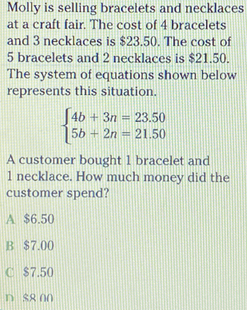 Molly is selling bracelets and necklaces
at a craft fair. The cost of 4 bracelets
and 3 necklaces is $23.50. The cost of
5 bracelets and 2 necklaces is $21.50.
The system of equations shown below
represents this situation.
beginarrayl 4b+3n=23.50 5b+2n=21.50endarray.
A customer bought 1 bracelet and
1 necklace. How much money did the
customer spend?
A $6.50
B $7.00
C $7.50
D $8 00