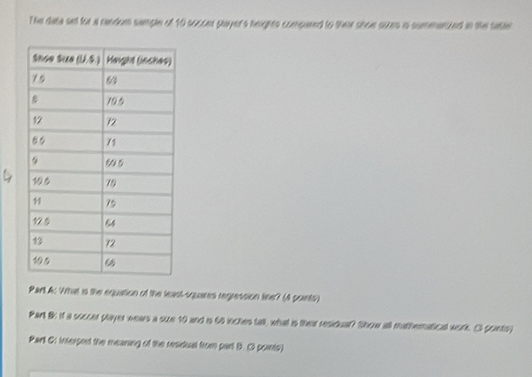 The data selt for a rendom sample of 10 soccer player's heights compared to their shoe sues is summenzzed in the tabte 
1 
Part A: What is the equation of the least-squares regression line? (A points) 
Part B it a soccer player weas a suze 10 and is 66 inches tall, what is their residual? Show all mathernatical work. (3 pointe) 
Part C: interpred the meaning of the residual from part B. (3 points)