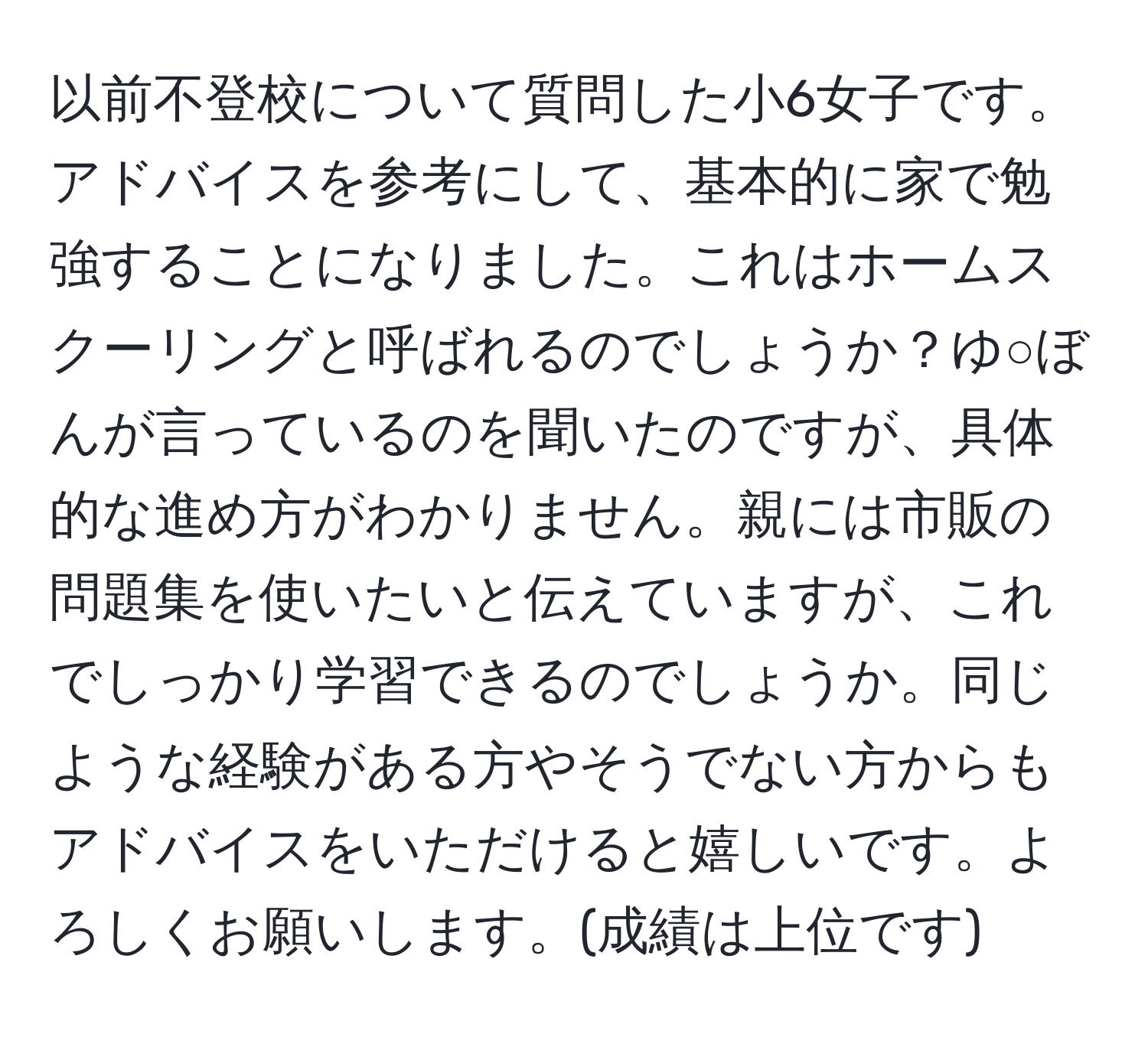 以前不登校について質問した小6女子です。アドバイスを参考にして、基本的に家で勉強することになりました。これはホームスクーリングと呼ばれるのでしょうか？ゆ○ぼんが言っているのを聞いたのですが、具体的な進め方がわかりません。親には市販の問題集を使いたいと伝えていますが、これでしっかり学習できるのでしょうか。同じような経験がある方やそうでない方からもアドバイスをいただけると嬉しいです。よろしくお願いします。(成績は上位です)