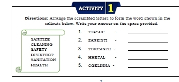 ACTIVITY 1 
Directions: Arrange the scrambled letters to form the word shown in the 
callouts below. Write your answer on the space provided. 
1. YTASEF 
_ 
SANITIZE 
CLEANING 2, ZANEISTI 。_ 
SAFETY 3. tdICSINFE-_ 
DISINFECT SANITATION 4. HHETAL 。_ 
HEALTH 5. cGELINNa - 
_ 
7