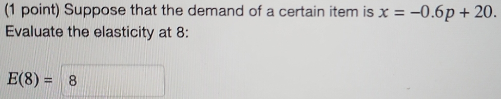 Suppose that the demand of a certain item is x=-0.6p+20. 
Evaluate the elasticity at 8 :
E(8)=8