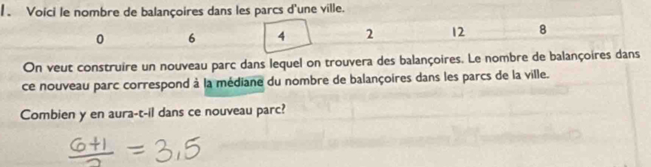 Voici le nombre de balançoires dans les parcs d'une ville.
0
6
4
2
12 8
On veut construire un nouveau parc dans lequel on trouvera des balançoires. Le nombre de balançoires dans 
ce nouveau parc correspond à la médiane du nombre de balançoires dans les parcs de la ville. 
Combien y en aura-t-il dans ce nouveau parc?