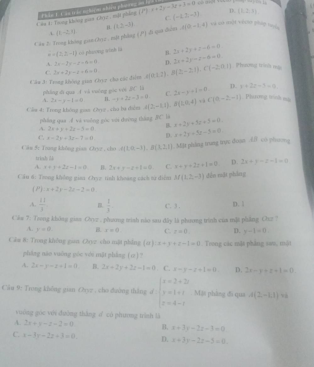 Phần 1. Cầu trắc nghiệm nhiêu phương an lrả I
Cầu 1: Trong không gian Oxyz , mặt phẳng (P) x+2y-3z+3=0 có một vecto pháp tuyện là
C. (-1;2;-3). D. (1;2;3),
A. (1;-2;3). B. (1,2;-3).
Câu 2: Trong không gian Oxyz , mặt phãng (P) đi qua điểm A(0;-1:4) và có một vécto pháp tuyển
n=(2;2;-1) có phương trình là
B. 2x+2y+z-6=0.
A. 2x-2y-z-6=0 D. 2x+2y-z-6=0.
C. 2x+2y-z+6=0.
Câu 3: Trong không gian Oxyz cho các điểm A(0;1;2),B(2;-2;1),C(-2;0,1) Phương trình mặt
phāng đi qua A và vuống góc với BC là
A. 2x-y-1=0 B. -y+2z-3=0. C. 2x-y+1=0. D. y+2z-5=0.
Câu 4: Trong không gian Oxyz , cho ba điễm A(2;-1;1),B(1;0;4) và C(0;-2;-1) Phương trình mật
phẳng qua A và vuông góc với đường thắng BC là x+2y+5z+5=0.
B.
A. 2x+y+2z-5=0
C. x-2y+3z-7=0.
D. x+2y+5z-5=0.
Câu 5: Trong không gian Oxyz , cho A(1;0;-3),B(3;2;1). Mặt phẳng trung trực đoạn AB có phương
trình là
A. x+y+2z-1=0 B. 2x+y-z+1=0. C. x+y+2z+1=0. D. 2x+y-z-1=0
Câu 6: Trong không gian Oxyz tinh khoảng cách từ điểm M(1,2;-3) đến mặt phàng
(P):x+2y-2z-2=0.
A.  11/3 . B.  1/3 . C. 3 . D. 1
Câu 7: Trong không gian Oxyz , phương trinh nào sau đây là phương trình của mật phăng Oxz ?
A. y=0. B. x=0. C. z=0. D. y-1=0.
Cầu 8: Trong không gian Oxyz cho mặt phẳng (alpha ):x+y+z-1=0. Trong các mặt phẳng sau, mặt
phăng nảo vuồng góc với mặt phẳng (α)?
A. 2x-y-z+1=0. B. 2x+2y+2z-1=0 。 C. x-y-z+1=0. D. 2x-y+z+1=0.
Cầu 9: Trong không gian Oxyz , cho đường thắng d : beginarrayl x=2+2i y=1+i z=4-iendarray.. Mặt phẳng đi qua A(2,-1,1) và
vuông góc với đường thắng đ có phương trình là
A. 2x+y-z-2=0.
B. x+3y-2z-3=0
C. x-3y-2z+3=0.
D. x+3y-2z-5=0.