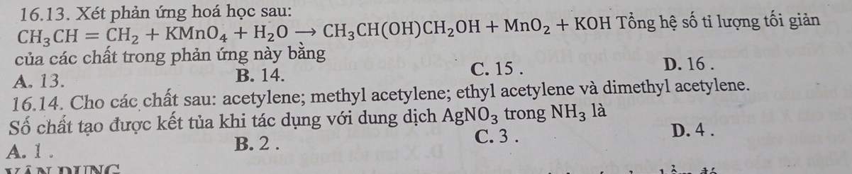 Xét phản ứng hoá học sau:
CH_3CH=CH_2+KMnO_4+H_2Oto CH_3CH(OH)CH_2OH+MnO_2+KC KOH Tổng hệ số tỉ lượng tối giản
của các chất trong phản ứng này bằng D. 16.
A. 13. B. 14. C. 15.
16.14. Cho các chất sau: acetylene; methyl acetylene; ethyl acetylene và dimethyl acetylene.
Số chất tạo được kết tủa khi tác dụng với dung dịch AgNO_3 trong NH_3 là
A. 1. B. 2. C. 3.
D. 4.