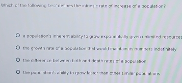 Which of the following besr defines the intrinsic rate of increase of a population?
a population's inherent ability to grow exponentially given unlimited resources
the growth rate of a population that would maintain its numbers indefinitely
the difference between birth and death rates of a population
the population's ability to grow faster than other similar populations