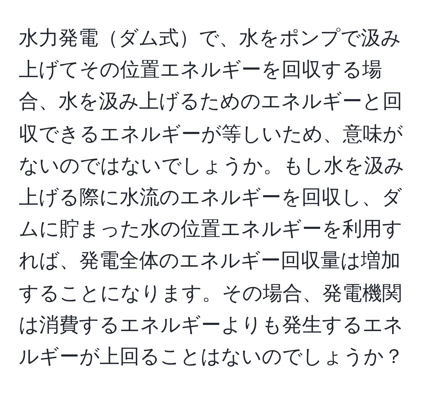 水力発電ダム式で、水をポンプで汲み上げてその位置エネルギーを回収する場合、水を汲み上げるためのエネルギーと回収できるエネルギーが等しいため、意味がないのではないでしょうか。もし水を汲み上げる際に水流のエネルギーを回収し、ダムに貯まった水の位置エネルギーを利用すれば、発電全体のエネルギー回収量は増加することになります。その場合、発電機関は消費するエネルギーよりも発生するエネルギーが上回ることはないのでしょうか？