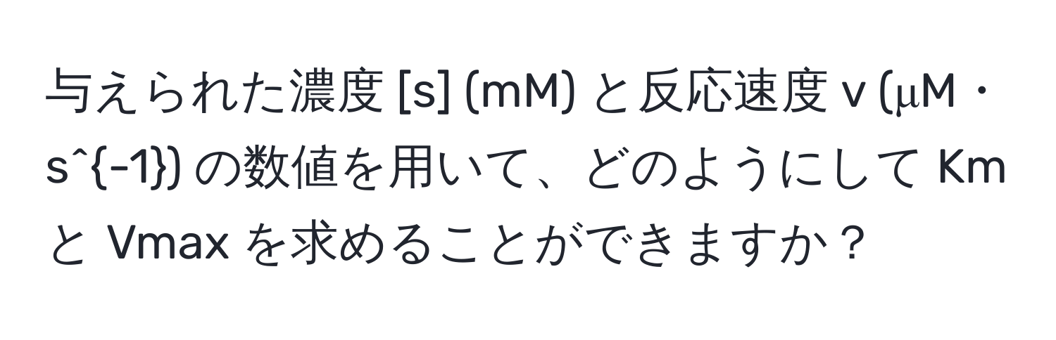 与えられた濃度 [s] (mM) と反応速度 v (μM・s^(-1)) の数値を用いて、どのようにして Km と Vmax を求めることができますか？