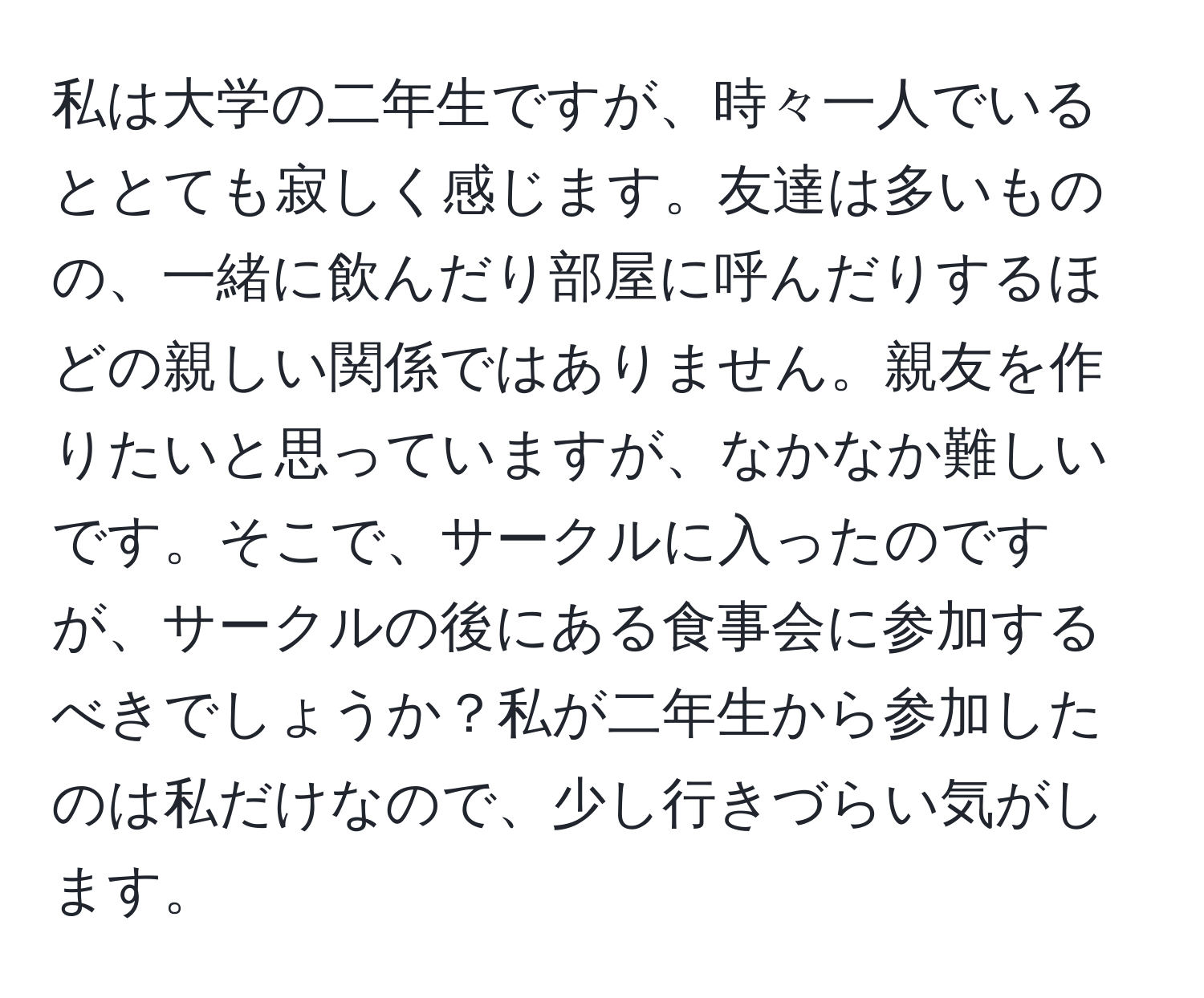 私は大学の二年生ですが、時々一人でいるととても寂しく感じます。友達は多いものの、一緒に飲んだり部屋に呼んだりするほどの親しい関係ではありません。親友を作りたいと思っていますが、なかなか難しいです。そこで、サークルに入ったのですが、サークルの後にある食事会に参加するべきでしょうか？私が二年生から参加したのは私だけなので、少し行きづらい気がします。