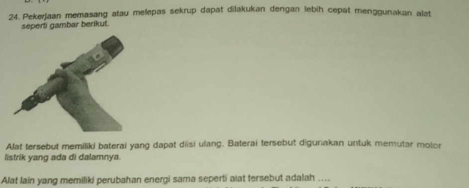 Pekerjaan memasang atau melepas sekrup dapat dilakukan dengan lebiḥ cepat menggunakan alat 
seperti gambar berikut. 
Alat tersebut memiliki baterai yang dapat diisi ulang. Baterai tersebut digunakan untuk memutar motor 
listrik yang ada di dalamnya. 
Alat lain yang memiliki perubahan energi sama seperti alat tersebut adalah ....