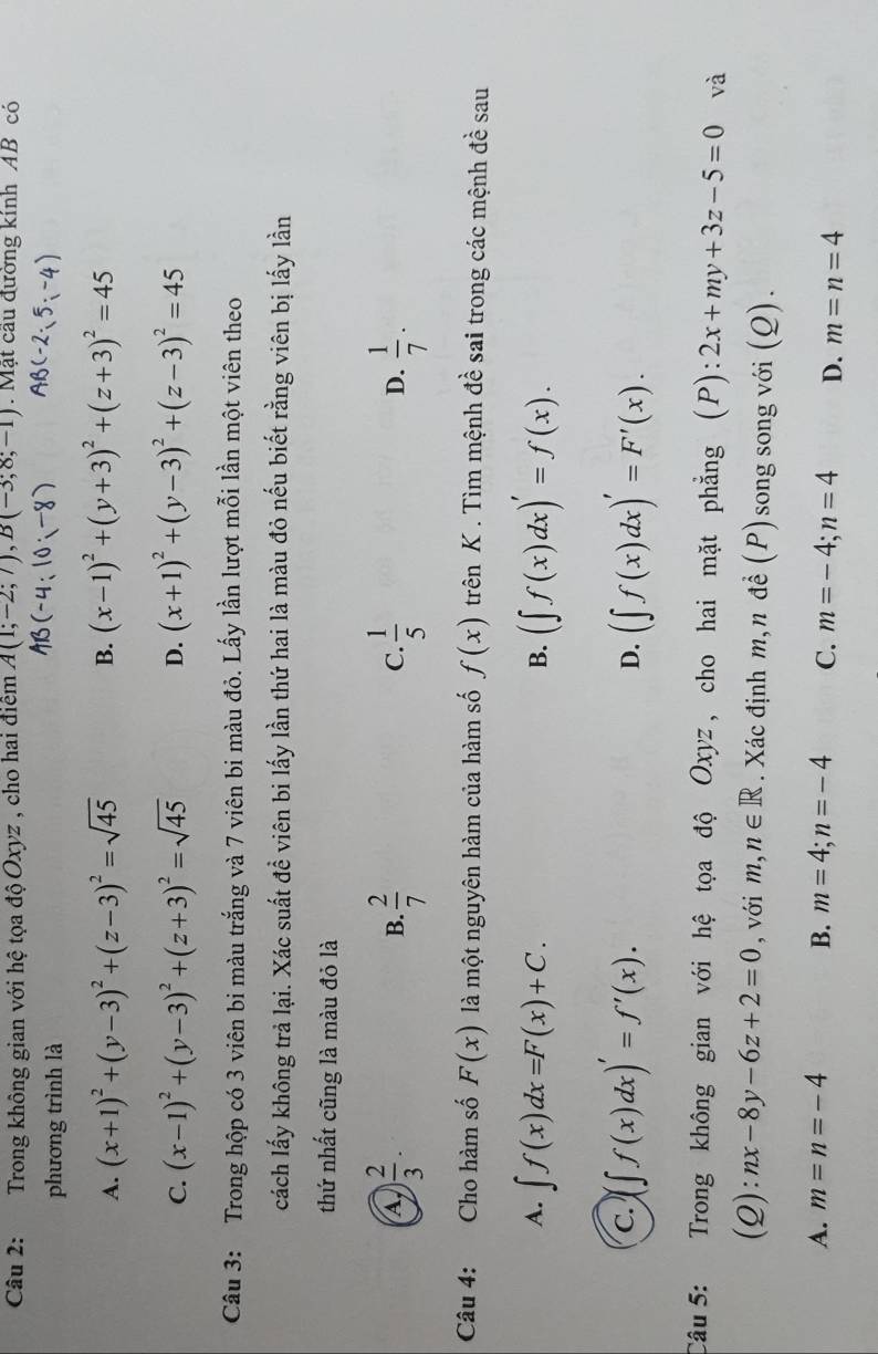 Trong không gian với hệ tọa độ Oxyz , cho hai điểm A(1;-2;7),B(-3;8;-1) Mặt cầu đường kính AB có
phương trình là
AB(-4:10;-8) AB(-2· 5:-4)
A. (x+1)^2+(y-3)^2+(z-3)^2=sqrt(45) B. (x-1)^2+(y+3)^2+(z+3)^2=45
C. (x-1)^2+(y-3)^2+(z+3)^2=sqrt(45) D. (x+1)^2+(y-3)^2+(z-3)^2=45
Câu 3: Trong hộp có 3 viên bi màu trắng và 7 viên bi màu đỏ. Lấy lần lượt mỗi lần một viên theo
cách lấy không trả lại. Xác suất đề viên bi lấy lần thứ hai là màu đỏ nếu biết rằng viên bị lấy lần
thứ nhất cũng là màu đỏ là
A ) 2/3 .
B.  2/7   1/5   1/7 .
C.
D.
Câu 4: Cho hàm số F(x) là một nguyên hàm của hàm số f(x) trên K . Tìm mệnh đề sai trong các mệnh đề sau
A. ∈t f(x)dx=F(x)+C. (∈t f(x)dx)'=f(x).
B.
C. (∈t f(x)dx)'=f'(x). (∈t f(x)dx)'=F'(x).
D.
Câu 5: Trong không gian với hệ tọa độ Oxyz , cho hai mặt phẳng (P):2x+my+3z-5=0 và
(Q): nx-8y-6z+2=0 , với m,n∈ R. Xác định m,n đề (P)song song với (Q).
A. m=n=-4 B. m=4;n=-4 C. m=-4;n=4 D. m=n=4