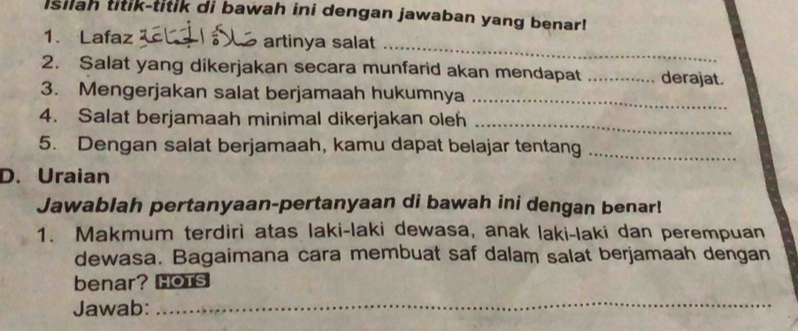 Isilah titik-titik di bawah ini dengan jawaban yang benar! 
_ 
1. Lafaz artinya salat 
2. Salat yang dikerjakan secara munfarid akan mendapat _derajat. 
3. Mengerjakan salat berjamaah hukumnya_ 
4. Salat berjamaah minimal dikerjakan oleh_ 
5. Dengan salat berjamaah, kamu dapat belajar tentang_ 
D. Uraian 
Jawablah pertanyaan-pertanyaan di bawah ini dengan benar! 
1. Makmum terdiri atas laki-laki dewasa, anak laki-laki dan perempuan 
dewasa. Bagaimana cara membuat saf dalam salat berjamaah dengan 
benar? HOTS 
Jawab:_ 
_ 
_ 
_