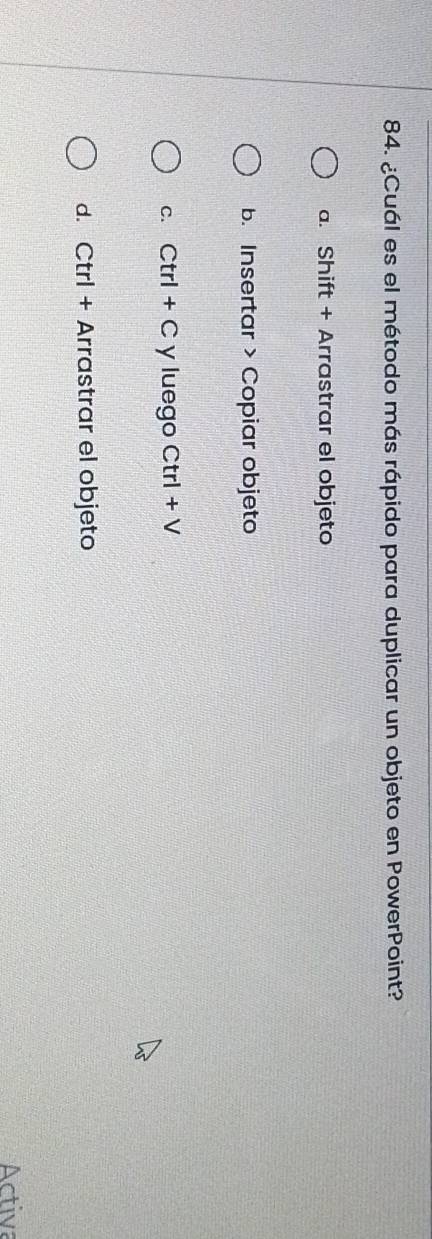 ¿Cuál es el método más rápido para duplicar un objeto en PowerPoint?
a. Shift + Arrastrar el objeto
b. Insertar > Copiar objeto
c. ( Ctrl+C y luego Ctrl + V
d. Ctrl + Arrastrar el objeto
Activa