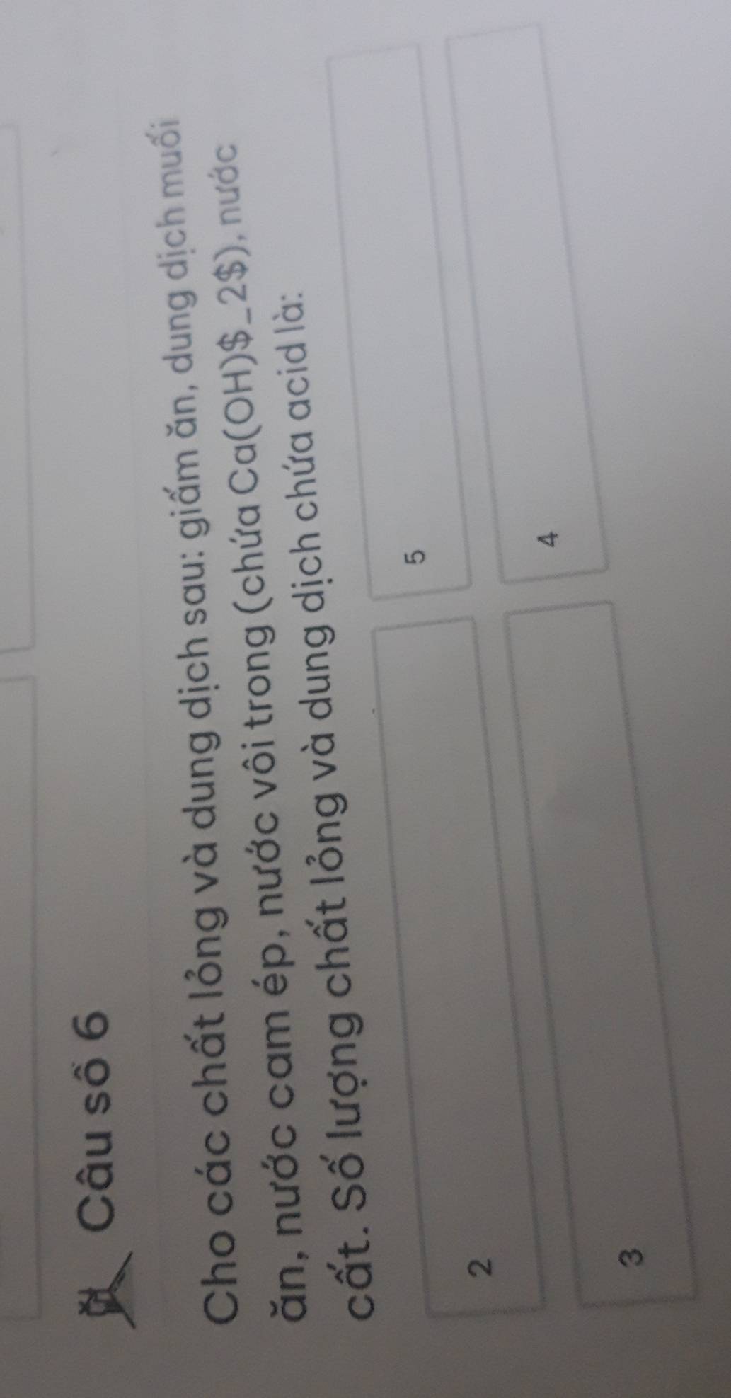 Câu số 6
Cho các chất lỏng và dung dịch sau: giấm ăn, dung dịch muối
ăn, nước cam ép, nước vôi trong (chứa Ca(OH) $_ 2$), ), nước
cất. Số lượng chất lỏng và dung dịch chứa acid là:
5
2
4
3