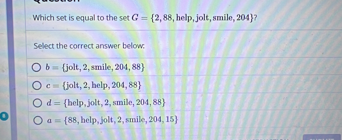 Which set is equal to the set G= 2,88 , help, jolt, smile, 204 ?
Select the correct answer below:
b= jolt, 2 2,smile,204,88
c=  jolt,2,help,204,88
d= help, jolt, 2, smile,204,88
8
a= 88,help,jolt,2 a smile. 204,15