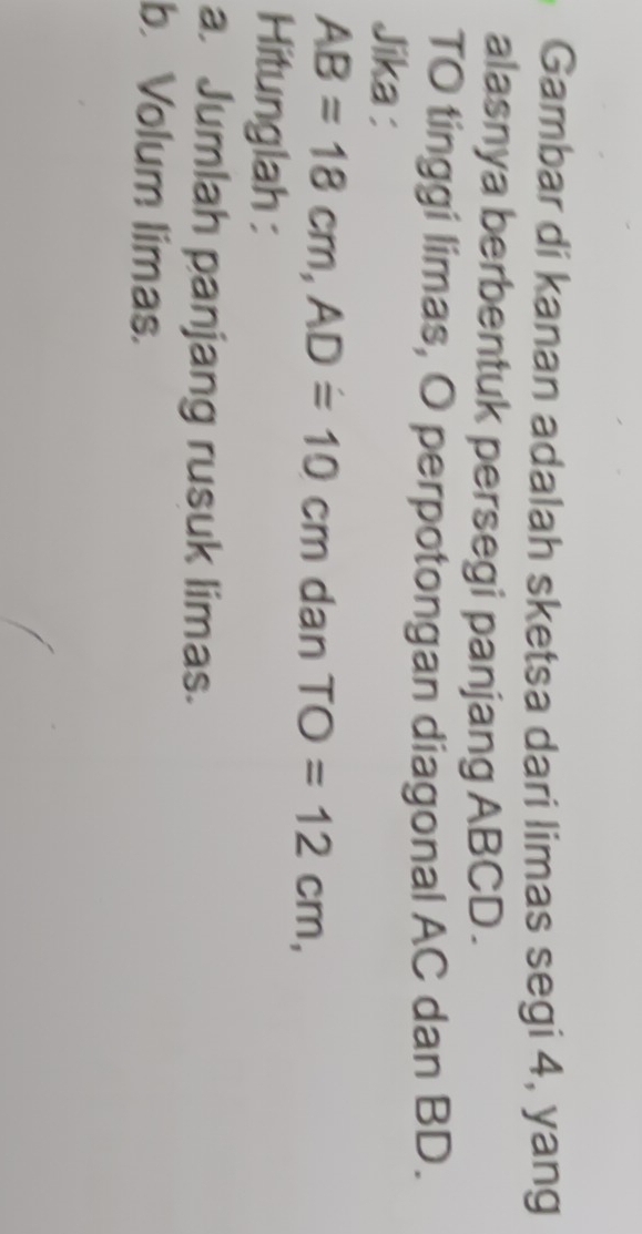 Gambar di kanan adalah sketsa dari limas segi 4, yang 
alasnya berbentuk persegi panjang ABCD. 
TO tinggi limas, O perpotongan diagonal AC dan BD. 
Jika :
AB=18cm, AD=10cm dan TO=12cm, 
Hitunglah : 
a. Jumlah panjang rusuk limas. 
b. Volum limas.