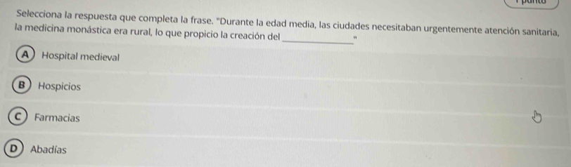 panto
Selecciona la respuesta que completa la frase. "Durante la edad media, las ciudades necesitaban urgentemente atención sanitaria,
_
la medicina monástica era rural, lo que propicio la creación del
A Hospital medieval
B Hospicios
C Farmacias
D Abadías