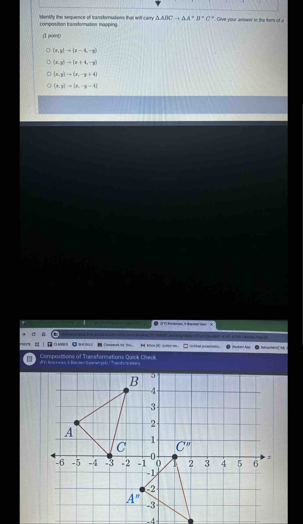 ldentify the sequence of transformations that will carry △ ABCto △ A'prime B'prime C'prime . Give your answer in the form of a
composition transformation mapping.
(1 point)
(x,y)to (x-4,-y)
(x,y)to (x+4,-y)
(x,y)to (x,-y+4)
(x,y)to (x,-y-4)
+ T (FY) Knickman, S Biended Geor
acomnexns.com/sludent/31754581/actiy/sate-221a723b-d6d1-41d1-a206-1859ba79ea59
|   CLASSES  SHEDULE   Classwork for Tho... M Inbox (8)-justyn we. Untitied presen ta tio ... Sludent App SchoolMAX(TM)
Compositions of Transformations Quick Check
(FY) Knickman, S Blended Geometry(4) / Transformations
-4