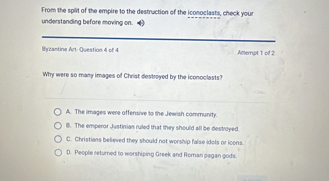 From the split of the empire to the destruction of the iconoclasts, check your
understanding before moving on.
Byzantine Art- Question 4 of 4 Attempt 1 of 2
Why were so many images of Christ destroyed by the iconoclasts?
A. The images were offensive to the Jewish community.
B. The emperor Justinian ruled that they should all be destroyed.
C. Christians believed they should not worship false idols or icons.
D. People returned to worshiping Greek and Roman pagan gods.