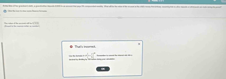 At the time of her grandson's bitth, a grandmother deponsts $3010 in an account that pays 9% compounded msstbly What will be the vase of the accound at the child's teesty frst birthutay, eseming thot no othe deposts or withtreth awe mae dwig this peno? 
Cick the icon to vioe some finance formules 
The volus of the account will be 1overline 1835
Rinund to the nearest dollar as neeted 
× 
That's incorrect. 
Use the formula A=P(1+ t/8 )^th Rmember to comvert the interest rate into a 
decimal by dividing by 128 before doing your calculation. 
OK
