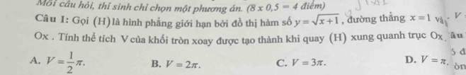 Mỗi câu hỏi, thí sinh chỉ chọn một phương án. (8* 0,5=4 điểm)
Câu 1: Gọi (H)là hình phẳng giới hạn bởi đồ thị hàm số y=sqrt(x+1) , đường thắng x=1 và V
Ox. Tính thể tích Vcủa khối tròn xoay được tạo thành khi quay (H) xung quanh trục Ox âu
5 đ
D. V=π.
A. V= 1/2 π. B. V=2π. C. V=3π. òn