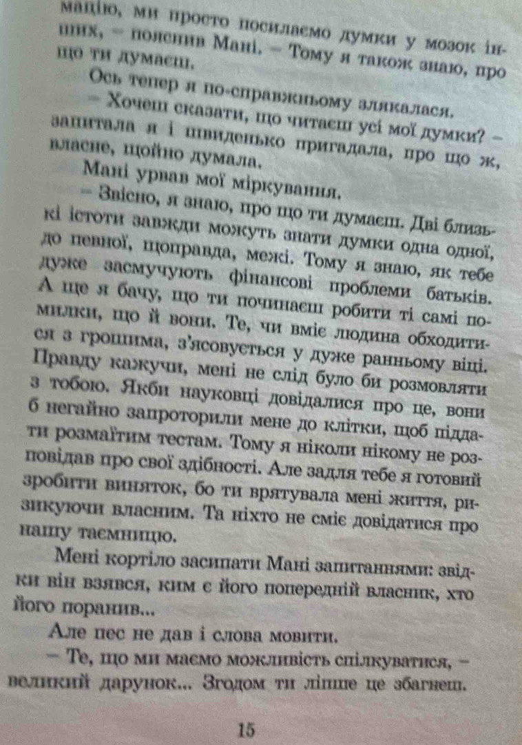 μацίюо, ми просто посилаемо лумки у мозок ін-
ннх, - поленнв Мані. - Τому я також знаю, про
I тΗ лумаеш,
Ось тепер л по-справжньому злякалася,
- Χочеш сказати, шо читаеш усі моїдумки? -
апиτала л ⅰшвиденько πригадала, цро шо ж,
власне, цойно думала.
Maні урвав моï міркування,
= Звісно, л знаю, πро πо τи думаеш. Дві близь
κі іεтоτη завждн можуть знати думκи одна οдної,
до певної, шоправда, межі. Тому я знаю, як тебе
дуке засмучують фінансові проблеми батьків.
A ше л бачу, шо ти починаси робиτи τі самі пο-
μилки, шо й вони. Τе, чи вміе лодина обходиτи-
ся з гропшима, зясовуеться у дуже ранньому віці.
Правду кажучн, мені не слід було би розмовляти
з тобою. Акби науковці довідалися цро це, вони
6 негайно запроторили мене до кліτκи, шоб піда-
тн розмаїтим тестам. Тому я ніколи нікому не роз-
повідав про свої здібності. Але задля тебе я готовні
зробиτн виняток, бо ти врятувала мені життя, ри-
зикуючн власним. Τа ніхто не сміс довідатнся про
hainy taeмницю.
Мені кортіло засипати Мані запитаннями: звід-
кΗ віΗ Βзявся, ким с його попередній власник, хΤо
ого пораннв...
Aле пес не дав i слова мовнти.
— Te, цо ми масмо можлнвість спілкуватнся, -
Βедикий дарунок... Згодом ти ліпие це збагнеш.
15