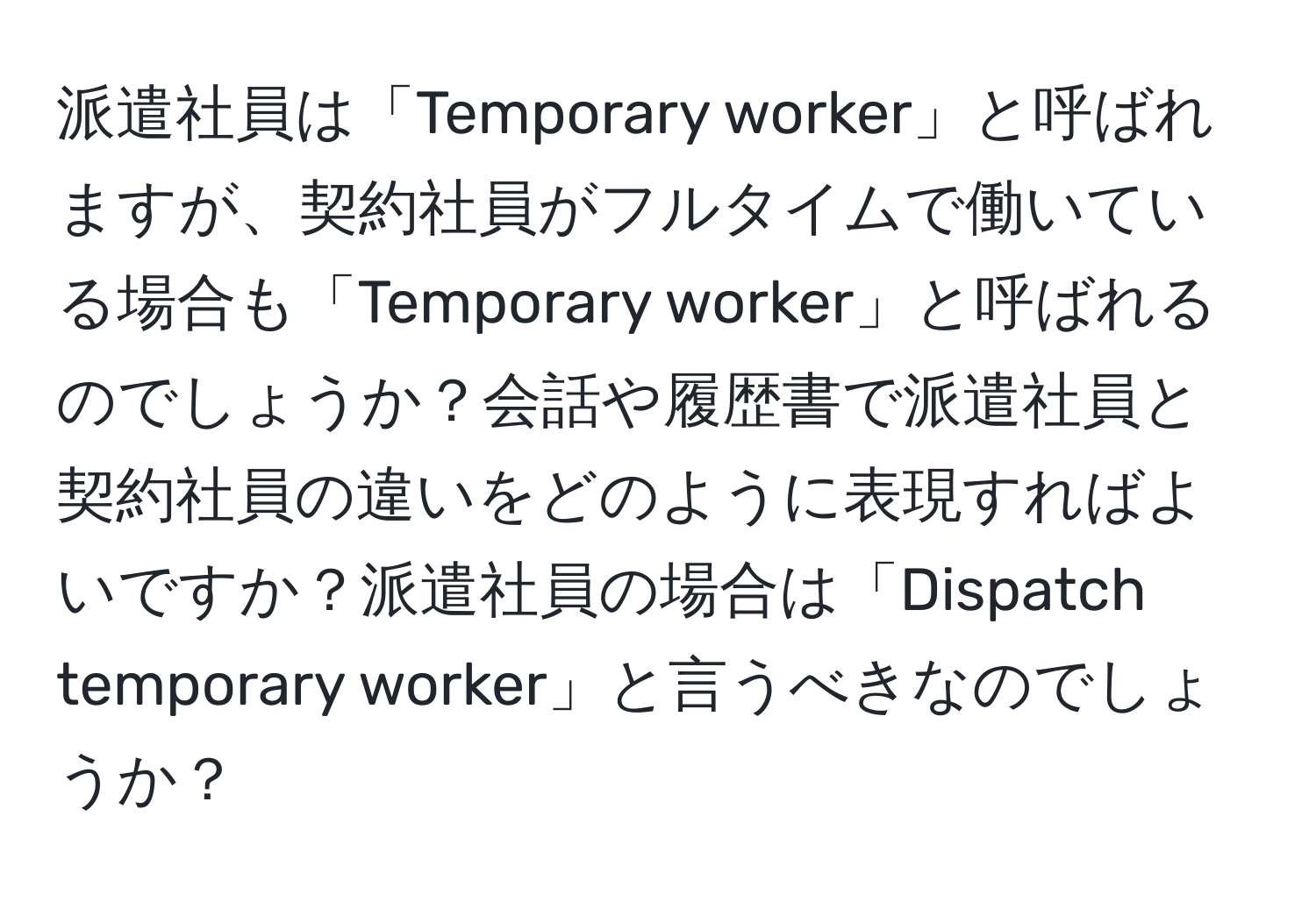 派遣社員は「Temporary worker」と呼ばれますが、契約社員がフルタイムで働いている場合も「Temporary worker」と呼ばれるのでしょうか？会話や履歴書で派遣社員と契約社員の違いをどのように表現すればよいですか？派遣社員の場合は「Dispatch temporary worker」と言うべきなのでしょうか？