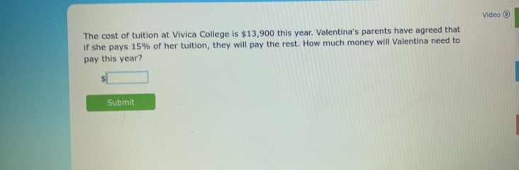 Video ⑥ 
The cost of tuition at Vivica College is $13,900 this year. Valentina's parents have agreed that 
if she pays 15% of her tuition, they will pay the rest. How much money will Valentina need to 
pay this year?
$□
Submit