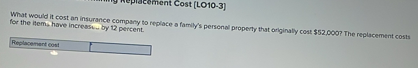 Replacement Cost (LO10-3) 
What would it cost an insurance company to replace a family's personal property that originally cost $52,000? The replacement costs 
for the items have increased by 12 percent. 
Replacement cost