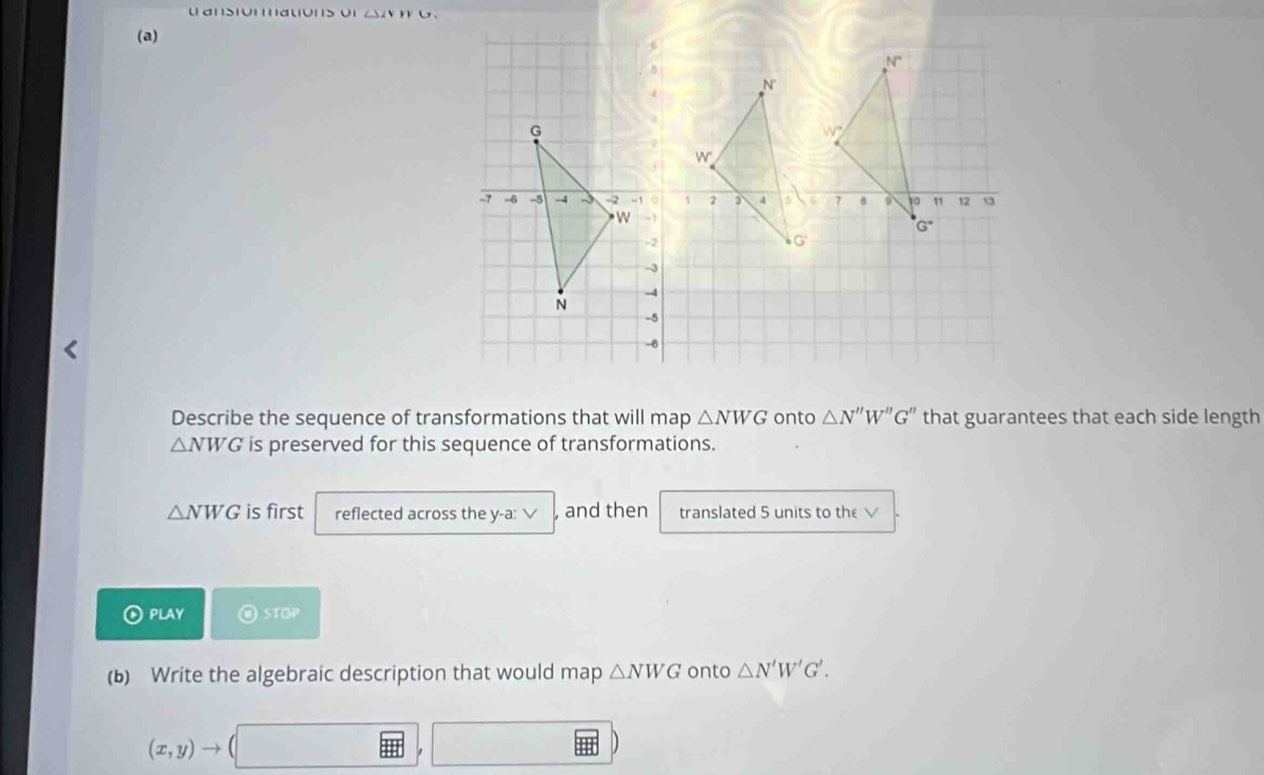 ansiomations or ∠ SZV
(a)
Describe the sequence of transformations that will map △ NWG onto △ N''W''G'' that guarantees that each side length
△ NWG is preserved for this sequence of transformations.
△ NWG is first reflected across the y-a: √ , and then translated 5 units to the √
PLAY S f°
(b) Write the algebraic description that would map △ NWG onto △ N'W'G'.
(x,y)to