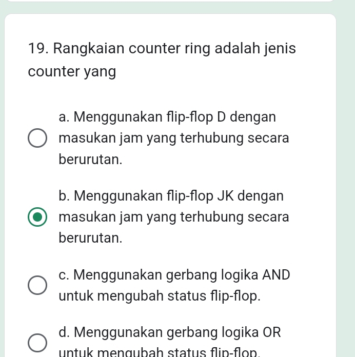 Rangkaian counter ring adalah jenis
counter yang
a. Menggunakan flip-flop D dengan
masukan jam yang terhubung secara
berurutan.
b. Menggunakan flip-flop JK dengan
masukan jam yang terhubung secara
berurutan.
c. Menggunakan gerbang logika AND
untuk mengubah status flip-flop.
d. Menggunakan gerbang logika OR
untuk mengubah status flin-flon