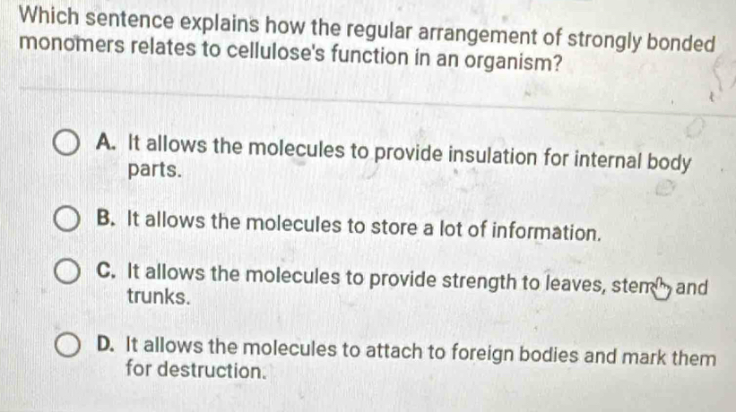 Which sentence explains how the regular arrangement of strongly bonded
monomers relates to cellulose's function in an organism?
A. It allows the molecules to provide insulation for internal body
parts.
B. It allows the molecules to store a lot of information.
C. It allows the molecules to provide strength to leaves, stem and
trunks.
D. It allows the molecules to attach to foreign bodies and mark them
for destruction.