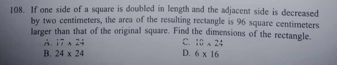 If one side of a square is doubled in length and the adjacent side is decreased
by two centimeters, the area of the resulting rectangle is 96 square centimeters
larger than that of the original square. Find the dimensions of the rectangle.
A. i7* 24 C. beginarrayr 10 10endarray * 24
B. 24* 24 D. 6* 16