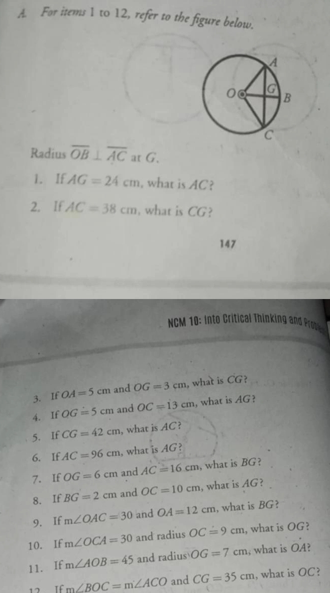 For items 1 to 12, refer to the figure below. 
Radius overline OB⊥ overline AC at G. 
1. If AG=24cm , what is AC? 
2. If AC=38cm , what is CG? 
147 
NCM 1 : Into Critical Thinking an Probe 
3. If OA=5cm and OG=3cm , what is CC ? 
4. If OG=5cm and OC=13cm , what is AG? 
5. If CG=42cm , what is AC? 
6. If AC=96cm , what is AG? 
7. If OG=6cm and AC=16cm , what is BG? 
8. If BG=2cm and OC=10cm , what is AG? 
9. If m∠ OAC=30 and OA=12cm , what is BG? 
10. If m∠ OCA=30 and radius OC=9cm , what is OG? 
11. If m∠ AOB=45 and radius OG=7cm , what is OA? 
12 If m∠ BOC=m∠ ACO and CG=35cm , what is OC?