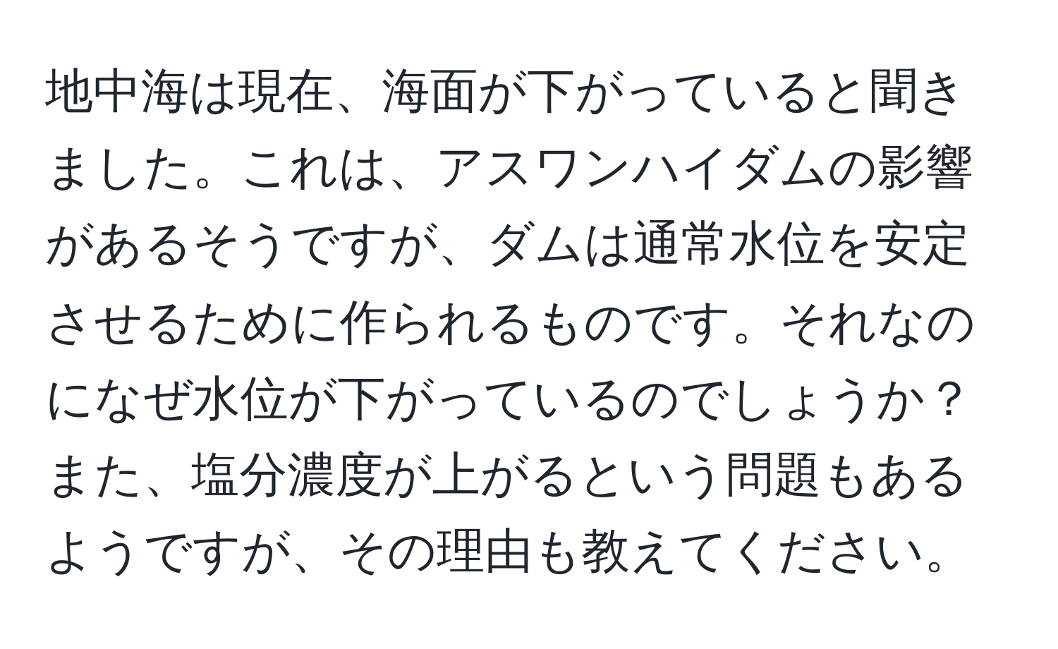 地中海は現在、海面が下がっていると聞きました。これは、アスワンハイダムの影響があるそうですが、ダムは通常水位を安定させるために作られるものです。それなのになぜ水位が下がっているのでしょうか？また、塩分濃度が上がるという問題もあるようですが、その理由も教えてください。