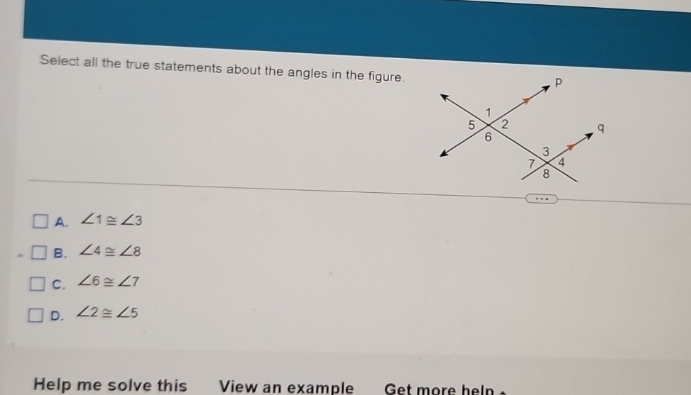 Select all the true statements about the angles in the figure.
p
1
5 2
q
6
3
7 4
8
A. ∠ 1≌ ∠ 3
B. ∠ 4≌ ∠ 8
C. ∠ 6≌ ∠ 7
D. ∠ 2≌ ∠ 5
Help me solve this View an example Get more heln