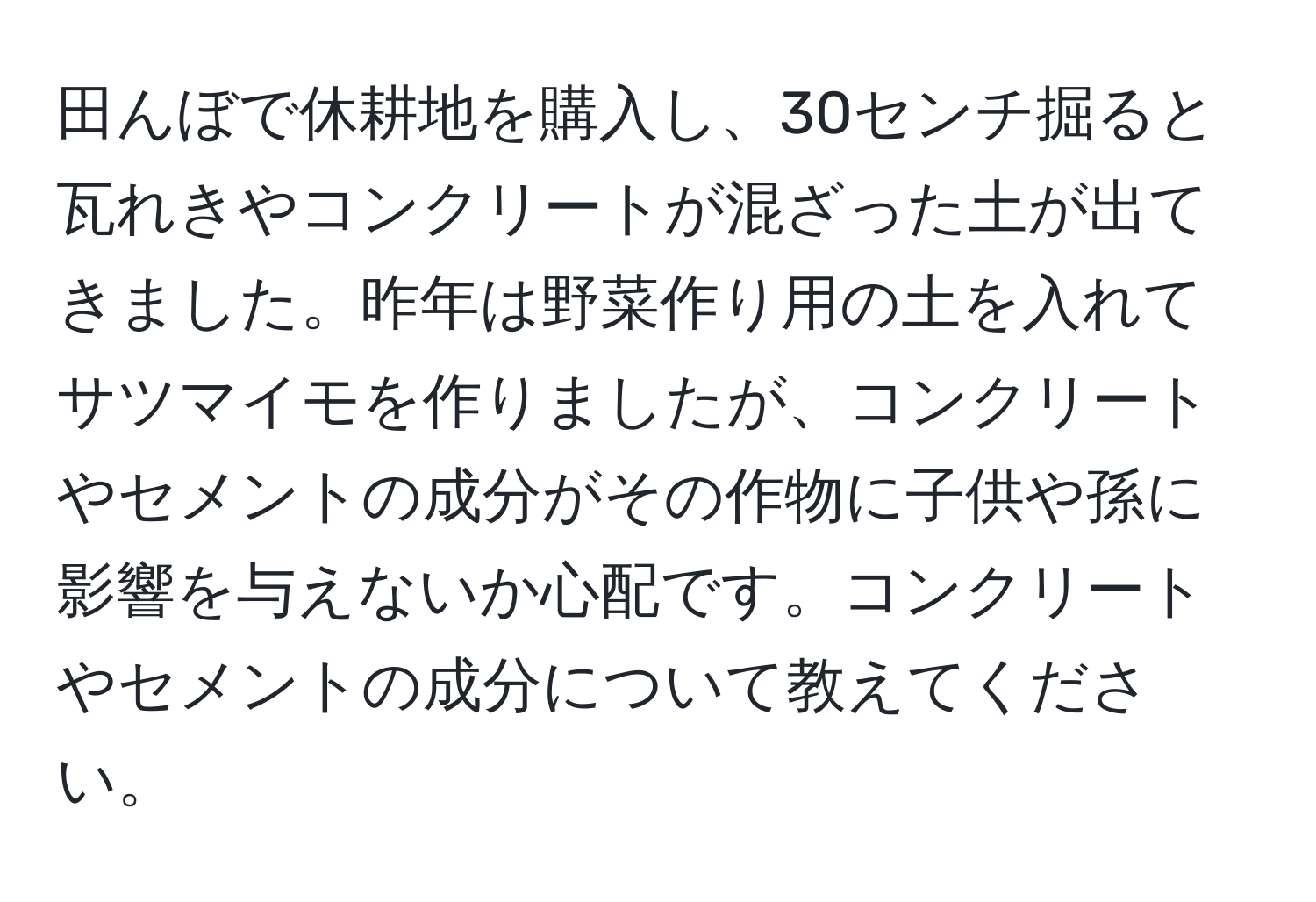 田んぼで休耕地を購入し、30センチ掘ると瓦れきやコンクリートが混ざった土が出てきました。昨年は野菜作り用の土を入れてサツマイモを作りましたが、コンクリートやセメントの成分がその作物に子供や孫に影響を与えないか心配です。コンクリートやセメントの成分について教えてください。