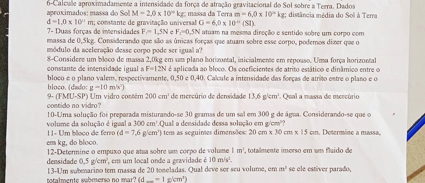 6-Calcule aproximadamente a intensidade da força de atração gravitacional do Sol sobre a Terra. Dados
aproximados: massa do Sol M=2,0* 10^(30)kg; massa da Terra m=6,0* 10^(24)kg; distância média do Sol à Terra
d=1,0* 10^(11)m 1; constante de gravitação universal G=6,0* 10^(-11)(SI).
7- Duas forças de intensidades F_1=1,5N e F_2=0,5N atuam na mesma direção e sentido sobre um corpo com
massa de 0,5kg. Considerando que são as únicas forças que atuam sobre esse corpo, podemos dizer que o
módulo da aceleração desse corpo pode ser igual a?
8-Considere um bloco de massa 2,0kg em um plano horizontal, inicialmente em repouso. Uma força horizontal
constante de intensidade igual a F=12N é aplicada ao bloco. Os coeficientes de atrito estático e dinâmico entre o
bloco e o plano valem, respectivamente, 0,50 e 0,40. Calcule a intensidade das forças de atrito entre o plano e o
bloco. (dado: g=10m/s^2)
9- (FMU-SP) Um vidro contém 200cm^3 de mercúrio de densidade 13,6g/cm^3. Qual a massa de mercúrio
contido no vidro?
10-Uma solução foi preparada misturando-se 30 gramas de um sal em 300 g de água. Considerando-se que o
volume da solução é igual a 300cm^3 Qual a densidade dessa solução em g/cm³?
11- Um bloco de ferro (d=7,6g/cm^3) tem as seguintes dimensões: 20cm* 30cm* 15cm. Determine a massa,
em kg, do bloco.
12-Determine o empuxo que atua sobre um corpo de volume 1m^3 , totalmente imerso em um fluido de
densidade 0,5g/cm^3 , em um local onde a gravidade é 10m/s^2.
13-Um submarino tem massa de 20 toneladas. Qual deve ser seu volume, em m^3 se ele estiver parado,
totalmente submerso no mar? (d_evua=1g/cm^3)