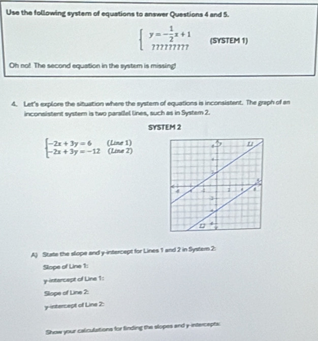 Use the following system of equations to answer Questions 4 and 5.
beginarrayl y=- 1/2 x+1 mnmn777endarray.   (SYSTEM 1)
Oh no! The second equation in the syster is missing!
4. Let's explore the situation where the systern of equations is inconsistent. The graph of an
inconsistent system is two parallel lines, such as in System 2.
SYSTEM 2
beginarrayl -2x+3y=6 -2x+3y=-12endarray. (Line 1)
(Line 2)
A) State the slope and y-intercept for Lines 1 and 2 in Systern 2:
Slope of Line 1:
y-intercept of Line 1:
Slope of Line 2:
y-intercept of Line 2:
Show your caliculations for finding the slopes and y-intercepts: