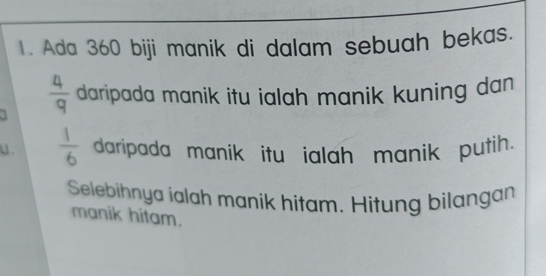 Ada 360 biji manik di dalam sebuah bekas. 
a  4/9  daripada manik itu ialah manik kuning dan . 
u、  1/6  daripada manik itu ialah manik putih. 
Selebihnya ialah manik hitam. Hitung bilangan 
manik hitam.