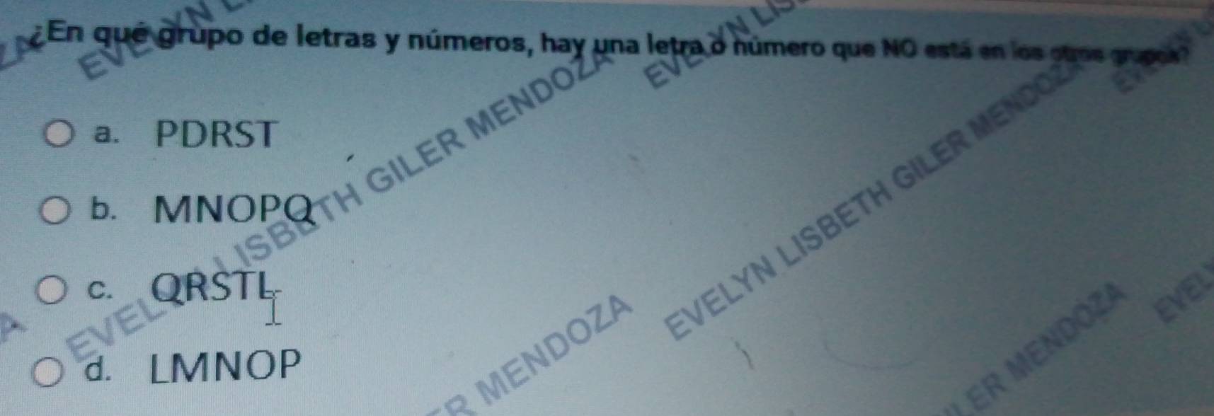 ¿En qué grupo de letras y números, hay una leu ra o número que NO está en los otros mark
a. PDRST
MEND
b. MNOPQ
HGILE
c. QRSTL
EVEI
VELYN LISBETH GILER ME
ER MENDOZ EVEL
MENDOZA
d. LMNOP