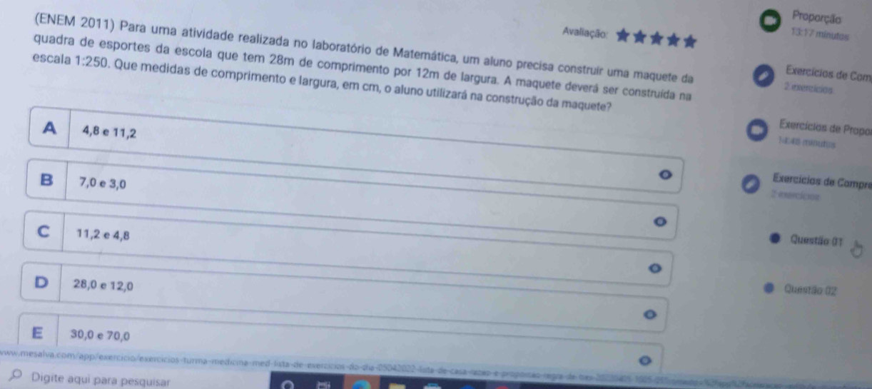 Proporção
Avaliação:
13:17 minutes
(ENEM 2011) Para uma atividade realizada no laboratório de Matemática, um aluno precisa construir uma maquete da a 2 exercicias
quadra de esportes da escola que tem 28m de comprimento por 12m de largura. A maquete deverá ser construída na
Exercícios de Com
escala 1:250. Que medidas de comprimento e largura, em cm, o aluno utilizará na construção da maquete?
Exercícios de Propo
A 4, 8 e 11, 2
)
B 7, 0 e 3,0
Exercícias de Compre
F
2esercición
C 11, 2 e 4,8
Questão 01
D 28,0 e 12, 0
Questão 02
E 30,0 e 70, 0,mesalva.com/app/exercicio/exercicios-turma-medicma-med-lista-de-exercicios-do-dia-05042022-lsta-de-casa-zcap-e-propoisão-regra de tex
Digite aqui para pesquisar