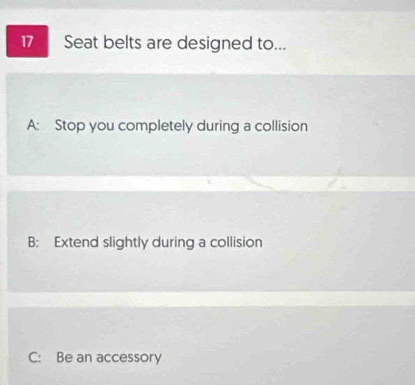 Seat belts are designed to...
A: Stop you completely during a collision
B: Extend slightly during a collision
C: Be an accessory