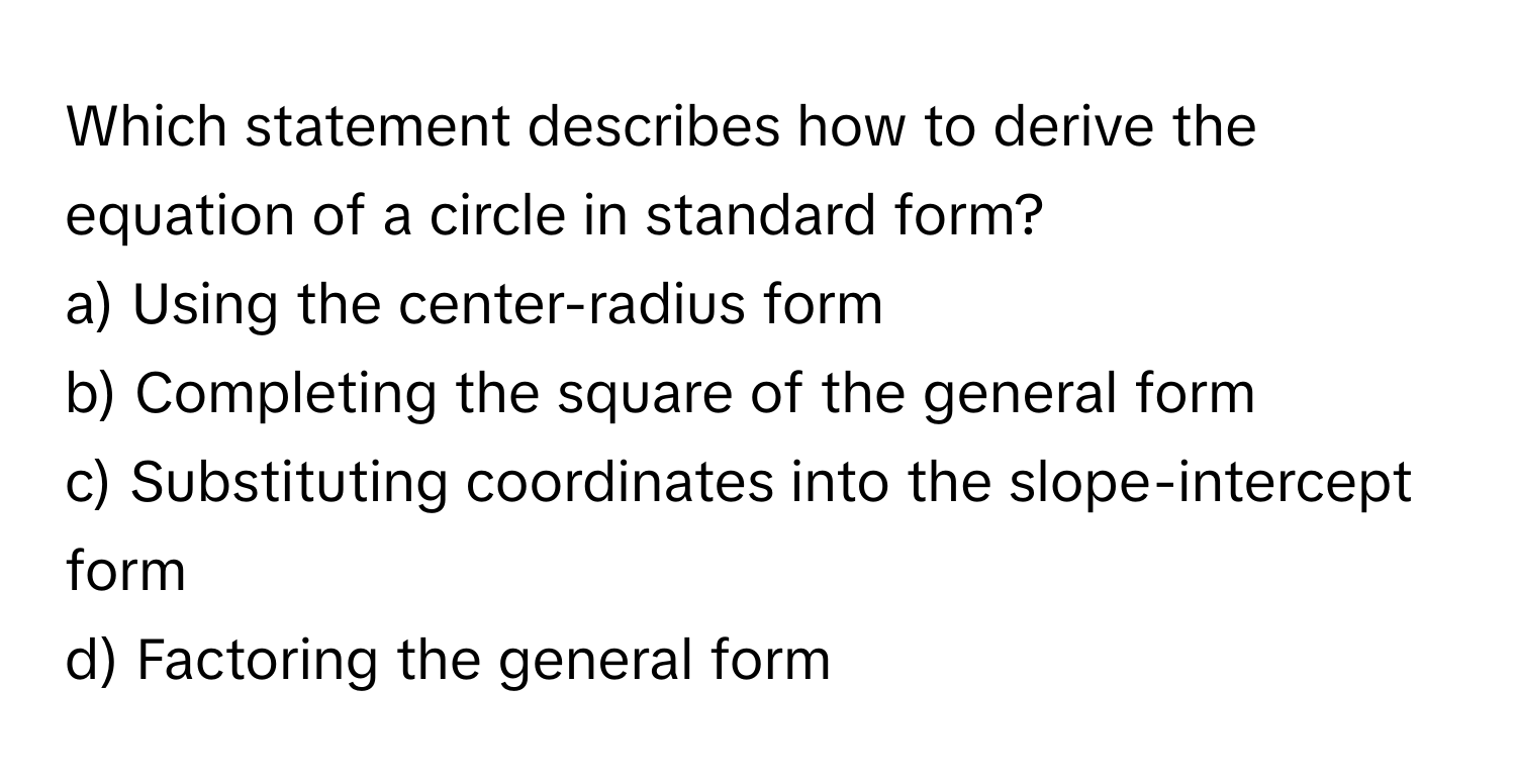 Which statement describes how to derive the equation of a circle in standard form?

a) Using the center-radius form 
b) Completing the square of the general form 
c) Substituting coordinates into the slope-intercept form 
d) Factoring the general form