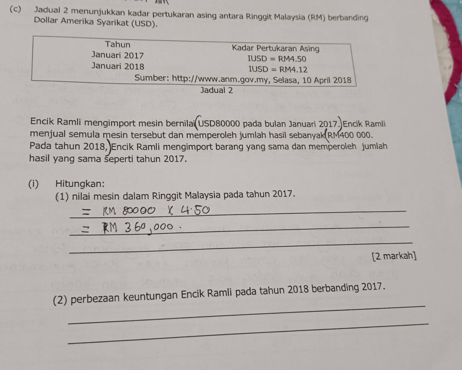 Jadual 2 menunjukkan kadar pertukaran asing antara Ringgit Malaysia (RM) berbanding 
Dollar Amerika Syarikat (USD). 
Tahun Kadar Pertukaran Asing 
Januari 2017
IUSD=RM4.50
Januari 2018
IUSD=RM4.12
Sumber: http://www.anm.gov.my, Selasa, 10 April 2018 
Jadual 2 
Encik Ramli mengimport mesin bernilai USD80000 pada bulan Januari 2017. Encik Ramli 
menjual semula mesin tersebut dan memperoleh jumlah hasil sebanyak RM400 000. 
Pada tahun 2018, Encik Ramli mengimport barang yang sama dan memperoleh jumlah 
hasil yang sama seperti tahun 2017. 
(i) Hitungkan: 
(1) nilai mesin dalam Ringgit Malaysia pada tahun 2017. 
_ 
_ 
_ 
[2 markah] 
_ 
(2) perbezaan keuntungan Encik Ramli pada tahun 2018 berbanding 2017. 
_