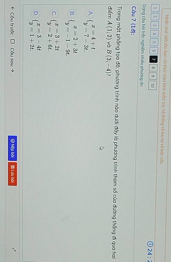 Nhắc nhỏ: Mỗi lần ban rời khỏi màn hình kiểm tra, hệ thống sẽ lưu lại và báo cáo.
1 2 3 4 5 6 7 8 9 10
24:2
Dang câu hỏi trắc nghiệm nhiều phương án
Câu 7 (1đ):
Trong mặt phẳng tọa độ, phương trình nào dưới đây là phương trình tham số của đường thẳng đi qua hai
điểm A(1;2) và B(3;-4) ?
A. beginarrayl x=4+t y=7-3t.endarray.
B. beginarrayl x=2+3t y=-1-9t.endarray.
C. beginarrayl x=3+2t y=2+6t.endarray.
D. beginarrayl x=3-4t y=1+2t.endarray.
Câu trước Câu sau Ô Nộp bài Lưu bài