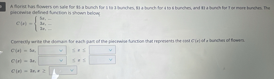 A florist has flowers on sale for $5 a bunch for 1 to 3 bunches, $3 a bunch for 4 to 6 bunches, and $2 a bunch for 7 or more bunches. The 
piecewise defined function is shown below
C(x)=beginarrayl 5x,... 3x,... 2x,...endarray.
Correctly write the domain for each part of the piecewise function that represents the cost C(x) of £ bunches of flowers.
C(x)=5x,
≤ x≤
C(x)=3x, vee ≤ x≤
C(x)=2x, x≥ / v