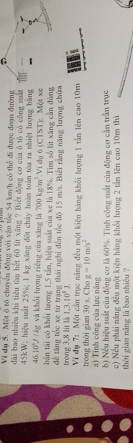 Ví dụ 5. Một ô tô chuyển động với vận tốc 54 km/h có thể đi được đoạn đường 
dài bao nhiêu khi tiêu thụ hết 60 lít xăng ? Biết động cơ của ô tô có công suất
45kW; hiệu suất 25%; 1 kg xăng đột cháy hoàn toàn tỏa ra nhiệt lượng băng
46.1 0^6J V /kg và khối lượng riêng của xăng là 700kg/m^3 Ví dụ 6 (CTST): Một xe 
báản tải có khối lượng 1, 5 tấn, hiệu suất của xe là 18%. Tìm số lít xăng cần dùng 
để tăng tốc xe từ trạng thái nghỉ đến tốc độ 15 m/s. Biết rằng năng lượng chứa 
trong 3, 8 lít là 1, 3.10^8J. 
Ví dụ 7: Một cần trục nâng đều một kiện hàng khối lượng 1 tấn lên cao 10m
trong thời gian 30 s. Cho g=10m/s^2
a) Tính công của lực nâng 
b) Nếu hiệu suất của động cơ là 60%. Tính công suất của động cơ cần trần trục 
c) Nếu phải nâng đều một kiện hàng khối lượng 2 tấn lên cao 10m thì 
thời gian nâng là bao nhiêu ?