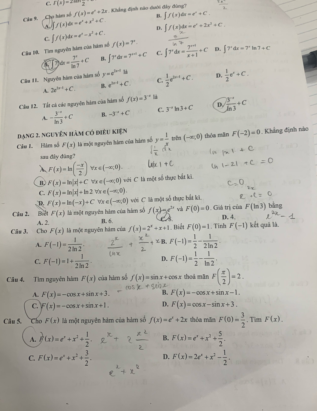 C. F(x)=2sin frac 2
Câu 9. Cho hàm số f(x)=e^x+2x. Khẳng định nào dưới đây đúng?
B. ∈t f(x)dx=e^x+C.
I f(x)dx=e^x+x^2+C.
D. ∈t f(x)dx=e^x+2x^2+C.
C. ∈t f(x)dx=e^x-x^2+C.
Câu 10. Tìm nguyên hàm của hàm số f(x)=7^x.
D.
7 )dx= 7^x/ln 7 +C B. ∈t 7^xdx=7^(x+1)+C C. ∈t 7^xdx= (7^(x+1))/x+1 +C ∈t 7^xdx=7^xln 7+C
Câu 11. Nguyên hàm của hàm số y=e^(2x-1)1a
D.
A. 2e^(2x-1)+C. B. e^(2x-1)+C. C.  1/2 e^(2x-1)+C.  1/2 e^x+C.
Câu 12. Tất cả các nguyên hàm của hàm số f(x)=3^(-x) là
A. - (3^(-x))/ln 3 +C B. -3^(-x)+C C. 3^(-x)ln 3+C D,  (3^(-x))/ln 3 +C
đạng 2. nguyÊN hàm có điều Kiện
Câu 1. Hàm số F(x) là một nguyên hàm của hàm số y= 1/x  trên (-∈fty ;0) thỏa mãn F(-2)=0 Khẳng định nào
sau đây đúng?
F(x)=ln ( (-x)/2 ) b x∈ (-∈fty ;0).
B. F(x)=ln |x|+C x∈ (-∈fty ;0) với C là một số thực bất kì.
C. F(x)=ln |x|+ln 2 forall x∈ (-∈fty ;0).
D. F(x)=ln (-x)+C forall x∈ (-∈fty ;0) với C là một số thực bất kì.
Câu 2. Biết F(x) là một nguyên hàm của hàm số f(x)=e^(2x) và F(0)=0. Giá trị của F(ln 3) bằng
D. 4.
A. 2.
B. 6.
d
Câu 3. Cho F(x) là một nguyên hàm của f(x)=2^x+x+1. Biết F(0)=1. Tính F(-1) kết quả là.
A. F(-1)= 1/2ln 2 .
χB. F(-1)= 1/2 - 1/2ln 2 
D.
C. F(-1)=1+ 1/2ln 2 . F(-1)= 1/2 - 1/ln 2 .
Câu 4. Tìm nguyên hàm F(x) của hàm số f(x)=sin x+cos x thoả mãn F( π /2 )=2.
B.
A. F(x)=-cos x+sin x+3. F(x)=-cos x+sin x-1.
D.
C. F(x)=-cos x+sin x+1. F(x)=cos x-sin x+3.
Câu 5. Cho F(x) là một nguyên hàm của hàm số f(x)=e^x+2x thỏa mãn F(0)= 3/2 . Tim F(x).
B.
A. F(x)=e^x+x^2+ 1/2 . F(x)=e^x+x^2+ 5/2 .
C. F(x)=e^x+x^2+ 3/2 . F(x)=2e^x+x^2- 1/2 .
D.